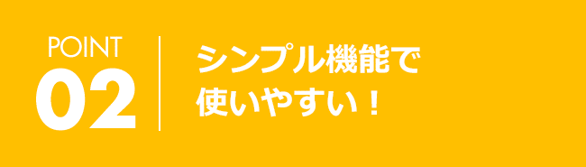 POINT02 シンプル機能で使いやすい！