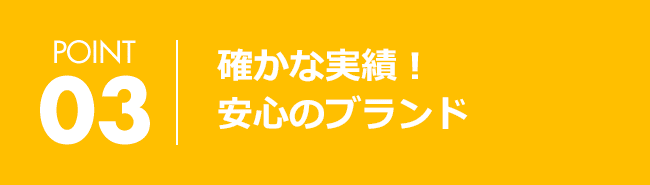 POINT03 確かな実績！安心のブランド